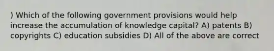 ) Which of the following government provisions would help increase the accumulation of knowledge capital? A) patents B) copyrights C) education subsidies D) All of the above are correct