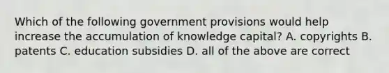 Which of the following government provisions would help increase the accumulation of knowledge capital? A. copyrights B. patents C. education subsidies D. all of the above are correct