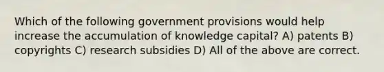 Which of the following government provisions would help increase the accumulation of knowledge capital? A) patents B) copyrights C) research subsidies D) All of the above are correct.