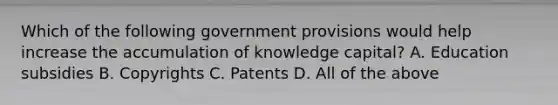 Which of the following government provisions would help increase the accumulation of knowledge capital? A. Education subsidies B. Copyrights C. Patents D. All of the above