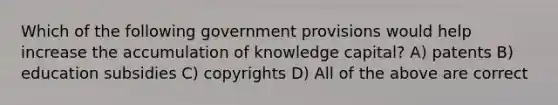 Which of the following government provisions would help increase the accumulation of knowledge capital? A) patents B) education subsidies C) copyrights D) All of the above are correct