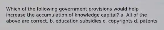 Which of the following government provisions would help increase the accumulation of knowledge capital? a. All of the above are correct. b. education subsidies c. copyrights d. patents