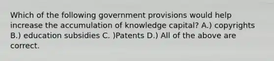 Which of the following government provisions would help increase the accumulation of knowledge capital? A.) copyrights B.) education subsidies C. )Patents D.) All of the above are correct.