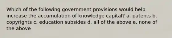 Which of the following government provisions would help increase the accumulation of knowledge capital? a. patents b. copyrights c. education subsides d. all of the above e. none of the above