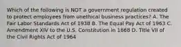 Which of the following is NOT a government regulation created to protect employees from unethical business practices? A. The Fair Labor Standards Act of 1938 B. The Equal Pay Act of 1963 C. Amendment XIV to the U.S. Constitution in 1868 D. Title VII of the Civil Rights Act of 1964