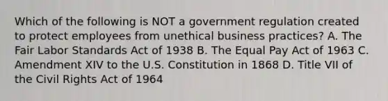 Which of the following is NOT a government regulation created to protect employees from unethical business practices? A. The Fair Labor Standards Act of 1938 B. The Equal Pay Act of 1963 C. Amendment XIV to the U.S. Constitution in 1868 D. Title VII of the Civil Rights Act of 1964