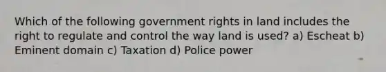 Which of the following government rights in land includes the right to regulate and control the way land is used? a) Escheat b) Eminent domain c) Taxation d) Police power