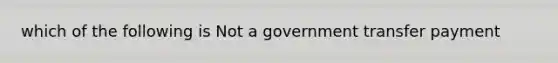 which of the following is Not a government transfer payment