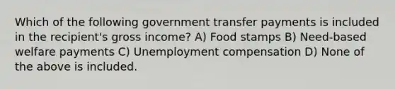 Which of the following government transfer payments is included in the recipient's gross income? A) Food stamps B) Need-based welfare payments C) Unemployment compensation D) None of the above is included.