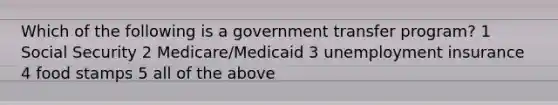 Which of the following is a government transfer program? 1 Social Security 2 Medicare/Medicaid 3 unemployment insurance 4 food stamps 5 all of the above