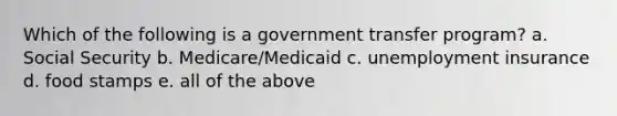 Which of the following is a government transfer program? a. Social Security b. Medicare/Medicaid c. unemployment insurance d. food stamps e. all of the above