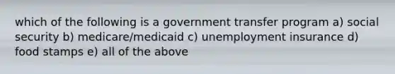 which of the following is a government transfer program a) social security b) medicare/medicaid c) unemployment insurance d) food stamps e) all of the above