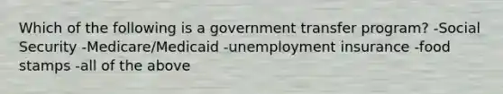 Which of the following is a government transfer program? -Social Security -Medicare/Medicaid -unemployment insurance -food stamps -all of the above