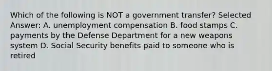 Which of the following is NOT a government transfer? Selected Answer: A. unemployment compensation B. food stamps C. payments by the Defense Department for a new weapons system D. Social Security benefits paid to someone who is retired