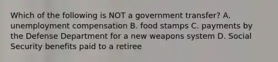 Which of the following is NOT a government transfer? A. unemployment compensation B. food stamps C. payments by the Defense Department for a new weapons system D. Social Security benefits paid to a retiree