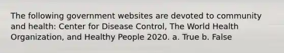 The following government websites are devoted to community and health: Center for Disease Control, The World Health Organization, and Healthy People 2020. a. True b. False