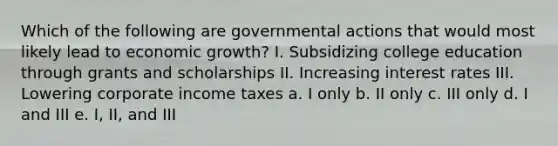 Which of the following are governmental actions that would most likely lead to economic growth? I. Subsidizing college education through grants and scholarships II. Increasing interest rates III. Lowering corporate income taxes a. I only b. II only c. III only d. I and III e. I, II, and III