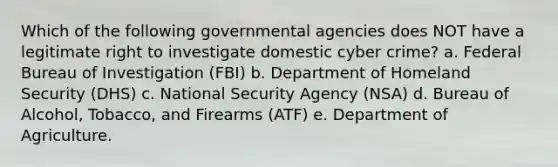 Which of the following governmental agencies does NOT have a legitimate right to investigate domestic cyber crime? a. Federal Bureau of Investigation (FBI) b. Department of Homeland Security (DHS) c. National Security Agency (NSA) d. Bureau of Alcohol, Tobacco, and Firearms (ATF) e. Department of Agriculture.