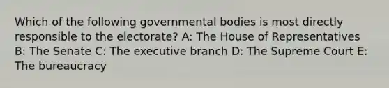 Which of the following governmental bodies is most directly responsible to the electorate? A: The House of Representatives B: The Senate C: The executive branch D: The Supreme Court E: The bureaucracy