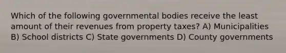 Which of the following governmental bodies receive the least amount of their revenues from property taxes? A) Municipalities B) School districts C) State governments D) County governments