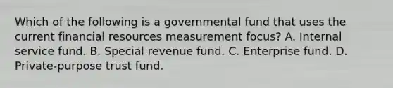 Which of the following is a governmental fund that uses the current financial resources measurement focus? A. Internal service fund. B. Special revenue fund. C. Enterprise fund. D. Private-purpose trust fund.