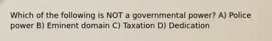 Which of the following is NOT a governmental power? A) Police power B) Eminent domain C) Taxation D) Dedication