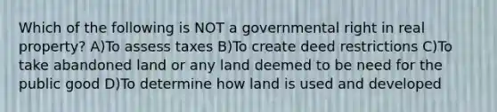 Which of the following is NOT a governmental right in real property? A)To assess taxes B)To create deed restrictions C)To take abandoned land or any land deemed to be need for the public good D)To determine how land is used and developed