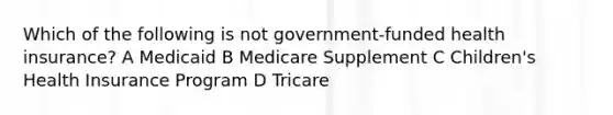 Which of the following is not government-funded health insurance? A Medicaid B Medicare Supplement C Children's Health Insurance Program D Tricare