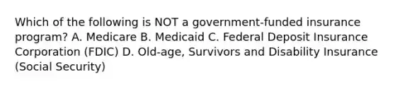 Which of the following is NOT a government-funded insurance program? A. Medicare B. Medicaid C. Federal Deposit Insurance Corporation (FDIC) D. Old-age, Survivors and Disability Insurance (Social Security)