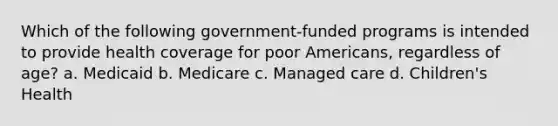 Which of the following government-funded programs is intended to provide health coverage for poor Americans, regardless of age? a. Medicaid b. Medicare c. Managed care d. Children's Health