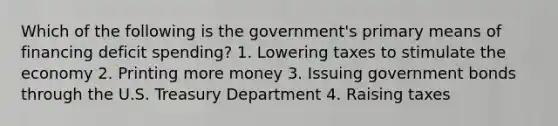 Which of the following is the government's primary means of financing deficit spending? 1. Lowering taxes to stimulate the economy 2. Printing more money 3. Issuing government bonds through the U.S. Treasury Department 4. Raising taxes