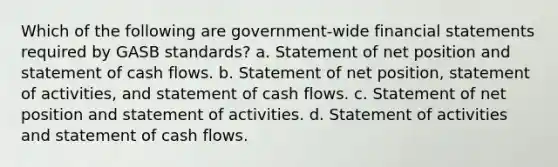 Which of the following are government-wide financial statements required by GASB standards? a. Statement of net position and statement of cash flows. b. Statement of net position, statement of activities, and statement of cash flows. c. Statement of net position and statement of activities. d. Statement of activities and statement of cash flows.