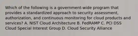 Which of the following is a government-wide program that provides a standardized approach to security assessment, authorization, and continuous monitoring for cloud products and services? A. NIST Cloud Architecture B. FedRAMP C. PCI DSS Cloud Special Interest Group D. Cloud Security Alliance