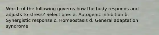 Which of the following governs how the body responds and adjusts to stress? Select one: a. Autogenic inhibition b. Synergistic response c. Homeostasis d. General adaptation syndrome