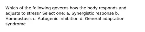 Which of the following governs how the body responds and adjusts to stress? Select one: a. Synergistic response b. Homeostasis c. Autogenic inhibition d. General adaptation syndrome