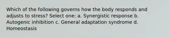 Which of the following governs how the body responds and adjusts to stress? Select one: a. Synergistic response b. Autogenic inhibition c. General adaptation syndrome d. Homeostasis