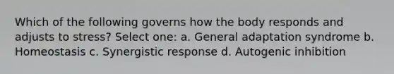 Which of the following governs how the body responds and adjusts to stress? Select one: a. General adaptation syndrome b. Homeostasis c. Synergistic response d. Autogenic inhibition