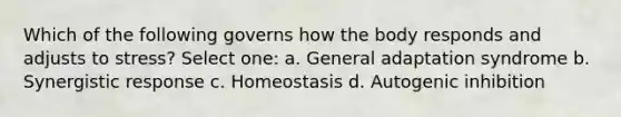 Which of the following governs how the body responds and adjusts to stress? Select one: a. General adaptation syndrome b. Synergistic response c. Homeostasis d. Autogenic inhibition