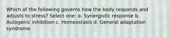 Which of the following governs how the body responds and adjusts to stress? Select one: a. Synergistic response b. Autogenic inhibition c. Homeostasis d. General adaptation syndrome