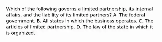 Which of the following governs a limited partnership, its internal affairs, and the liability of its limited partners? A. The federal government. B. All states in which the business operates. C. The articles of limited partnership. D. The law of the state in which it is organized.