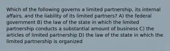 Which of the following governs a limited partnership, its internal affairs, and the liability of its limited partners? A) the federal government B) the law of the state in which the limited partnership conducts a substantial amount of business C) the articles of limited partnership D) the law of the state in which the limited partnership is organized