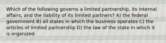 Which of the following governs a limited partnership, its internal affairs, and the liability of its limited partners? A) the federal government B) all states in which the business operates C) the articles of limited partnership D) the law of the state in which it is organized