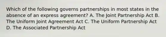 Which of the following governs partnerships in most states in the absence of an express agreement? A. The Joint Partnership Act B. The Uniform Joint Agreement Act C. The Uniform Partnership Act D. The Associated Partnership Act