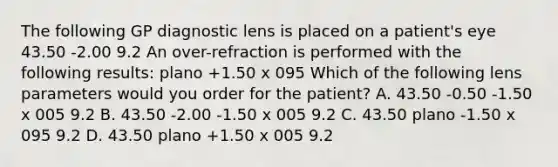 The following GP diagnostic lens is placed on a patient's eye 43.50 -2.00 9.2 An over-refraction is performed with the following results: plano +1.50 x 095 Which of the following lens parameters would you order for the patient? A. 43.50 -0.50 -1.50 x 005 9.2 B. 43.50 -2.00 -1.50 x 005 9.2 C. 43.50 plano -1.50 x 095 9.2 D. 43.50 plano +1.50 x 005 9.2