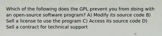 Which of the following does the GPL prevent you from doing with an open-source software program? A) Modify its source code B) Sell a license to use the program C) Access its source code D) Sell a contract for technical support