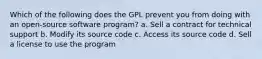 Which of the following does the GPL prevent you from doing with an open-source software program? a. Sell a contract for technical support b. Modify its source code c. Access its source code d. Sell a license to use the program