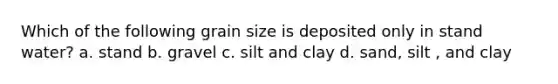 Which of the following grain size is deposited only in stand water? a. stand b. gravel c. silt and clay d. sand, silt , and clay