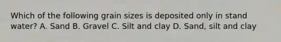 Which of the following grain sizes is deposited only in stand water? A. Sand B. Gravel C. Silt and clay D. Sand, silt and clay