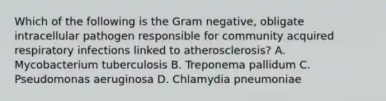 Which of the following is the Gram negative, obligate intracellular pathogen responsible for community acquired respiratory infections linked to atherosclerosis? A. Mycobacterium tuberculosis B. Treponema pallidum C. Pseudomonas aeruginosa D. Chlamydia pneumoniae