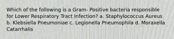 Which of the following is a Gram- Positive bacteria responsible for Lower Respiratory Tract Infection? a. Staphylococcus Aureus b. Klebsiella Pneumoniae c. Legionella Pneumophila d. Moraxella Catarrhalis